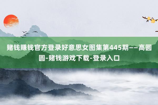 赌钱赚钱官方登录好意思女图集第445期——高圆圆-赌钱游戏下载-登录入口