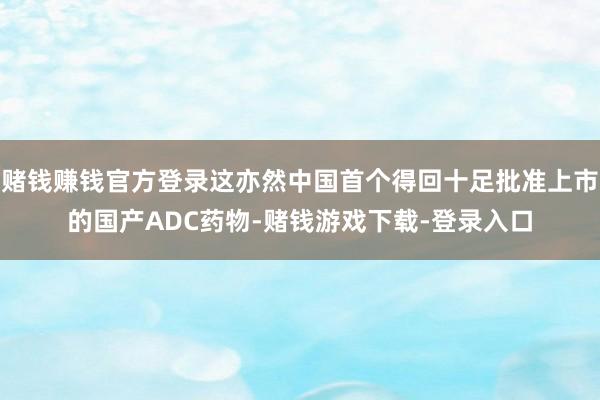 赌钱赚钱官方登录这亦然中国首个得回十足批准上市的国产ADC药物-赌钱游戏下载-登录入口