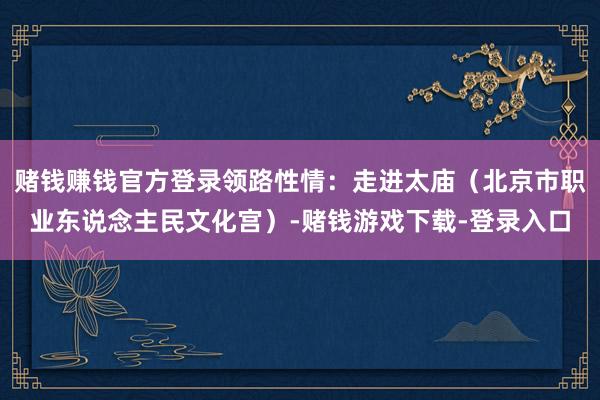 赌钱赚钱官方登录领路性情：走进太庙（北京市职业东说念主民文化宫）-赌钱游戏下载-登录入口