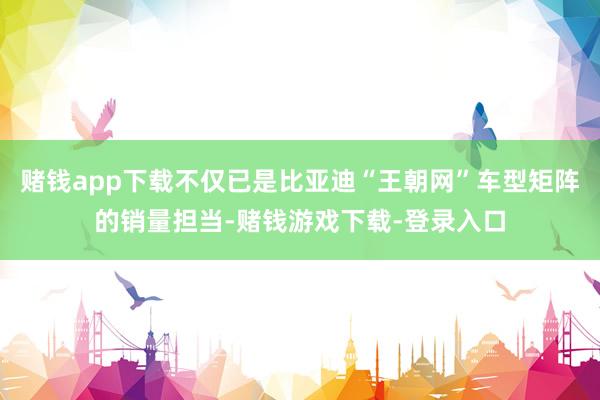 赌钱app下载不仅已是比亚迪“王朝网”车型矩阵的销量担当-赌钱游戏下载-登录入口
