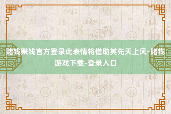 赌钱赚钱官方登录此表情将借助其先天上风-赌钱游戏下载-登录入口