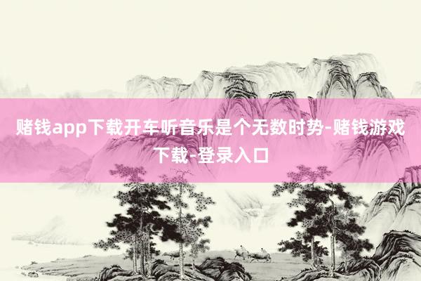 赌钱app下载开车听音乐是个无数时势-赌钱游戏下载-登录入口