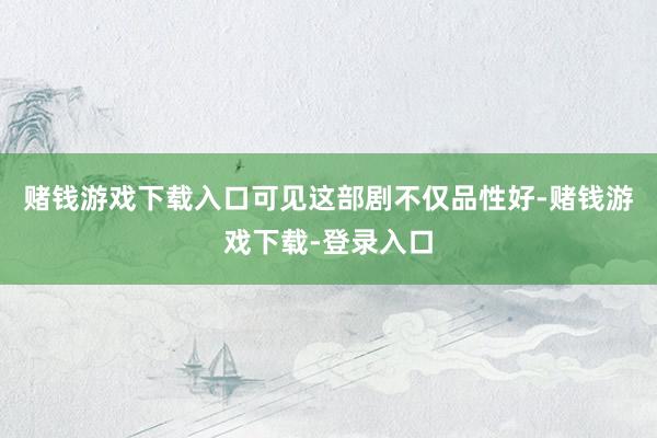赌钱游戏下载入口可见这部剧不仅品性好-赌钱游戏下载-登录入口