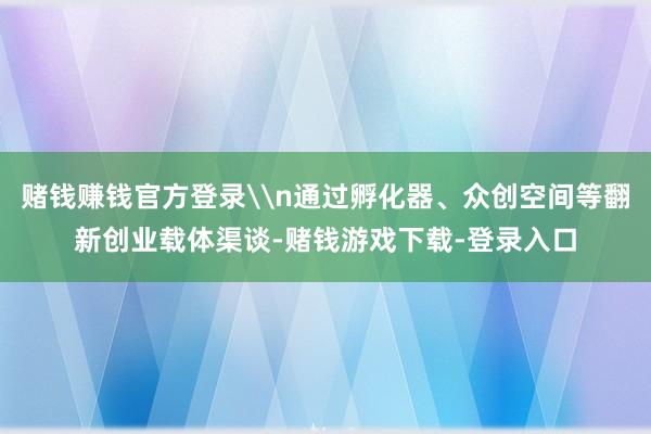 赌钱赚钱官方登录\n通过孵化器、众创空间等翻新创业载体渠谈-赌钱游戏下载-登录入口
