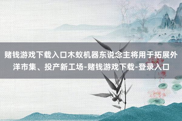 赌钱游戏下载入口木蚁机器东说念主将用于拓展外洋市集、投产新工场-赌钱游戏下载-登录入口