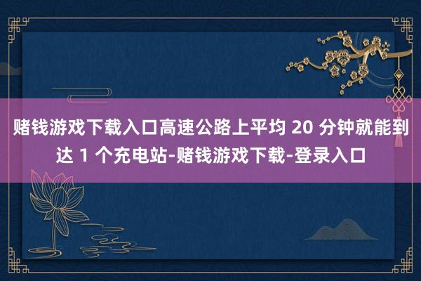 赌钱游戏下载入口高速公路上平均 20 分钟就能到达 1 个充电站-赌钱游戏下载-登录入口
