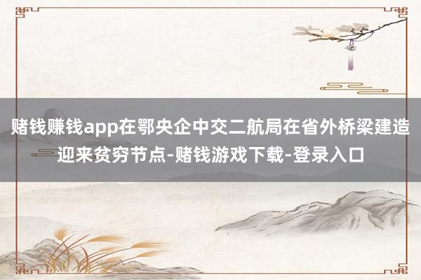 赌钱赚钱app在鄂央企中交二航局在省外桥梁建造迎来贫穷节点-赌钱游戏下载-登录入口
