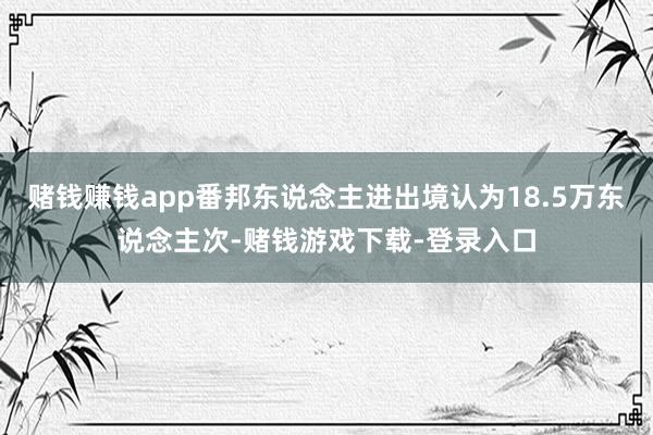 赌钱赚钱app番邦东说念主进出境认为18.5万东说念主次-赌钱游戏下载-登录入口