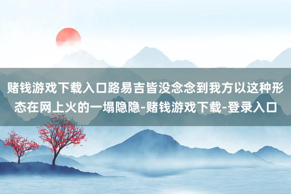 赌钱游戏下载入口路易吉皆没念念到我方以这种形态在网上火的一塌隐隐-赌钱游戏下载-登录入口