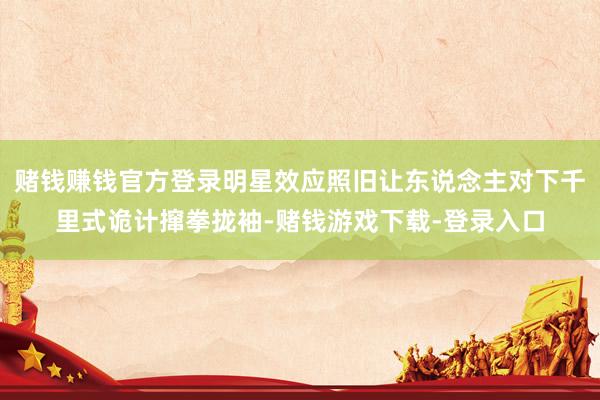 赌钱赚钱官方登录明星效应照旧让东说念主对下千里式诡计撺拳拢袖-赌钱游戏下载-登录入口