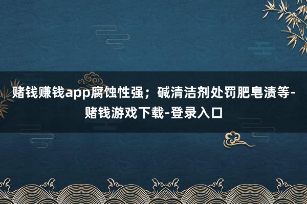 赌钱赚钱app腐蚀性强；碱清洁剂处罚肥皂渍等-赌钱游戏下载-登录入口