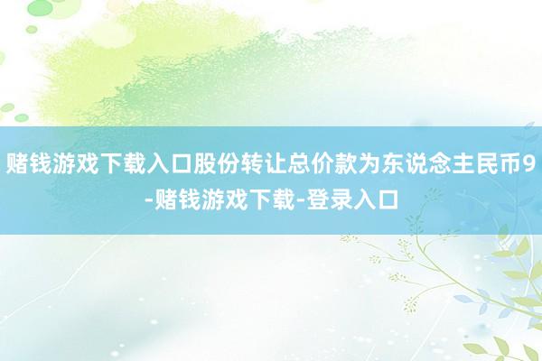 赌钱游戏下载入口股份转让总价款为东说念主民币9-赌钱游戏下载-登录入口