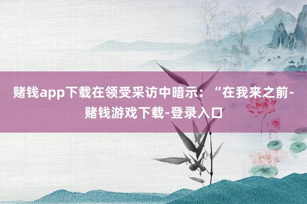赌钱app下载在领受采访中暗示：“在我来之前-赌钱游戏下载-登录入口