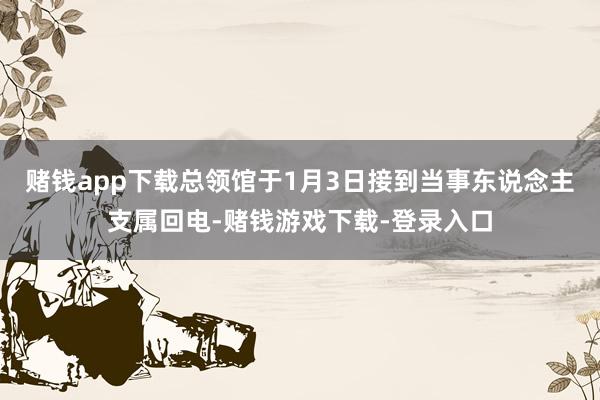 赌钱app下载总领馆于1月3日接到当事东说念主支属回电-赌钱游戏下载-登录入口