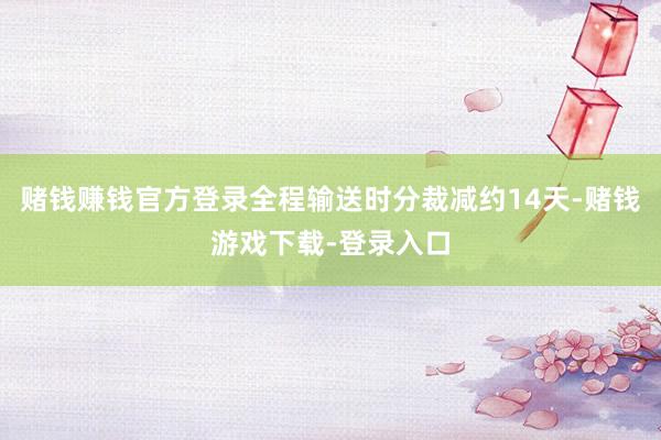赌钱赚钱官方登录全程输送时分裁减约14天-赌钱游戏下载-登录入口