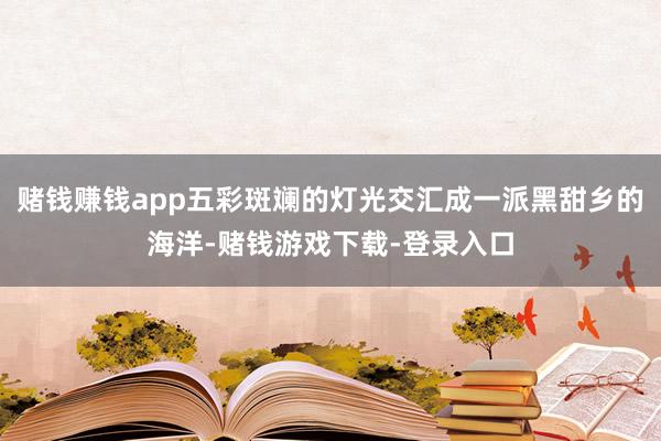 赌钱赚钱app五彩斑斓的灯光交汇成一派黑甜乡的海洋-赌钱游戏下载-登录入口