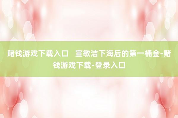 赌钱游戏下载入口   宣敏洁下海后的第一桶金-赌钱游戏下载-登录入口