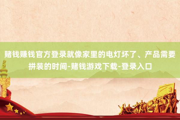 赌钱赚钱官方登录就像家里的电灯坏了、产品需要拼装的时间-赌钱游戏下载-登录入口