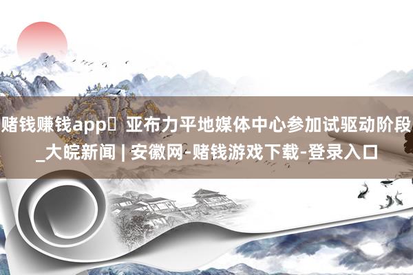 赌钱赚钱app​亚布力平地媒体中心参加试驱动阶段_大皖新闻 | 安徽网-赌钱游戏下载-登录入口