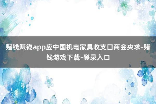 赌钱赚钱app应中国机电家具收支口商会央求-赌钱游戏下载-登录入口