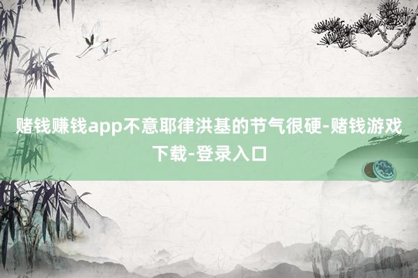 赌钱赚钱app不意耶律洪基的节气很硬-赌钱游戏下载-登录入口