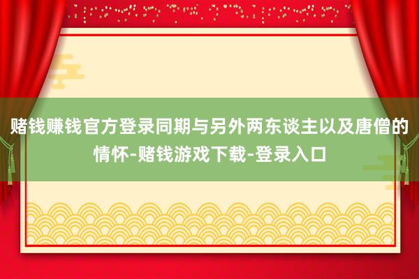 赌钱赚钱官方登录同期与另外两东谈主以及唐僧的情怀-赌钱游戏下载-登录入口