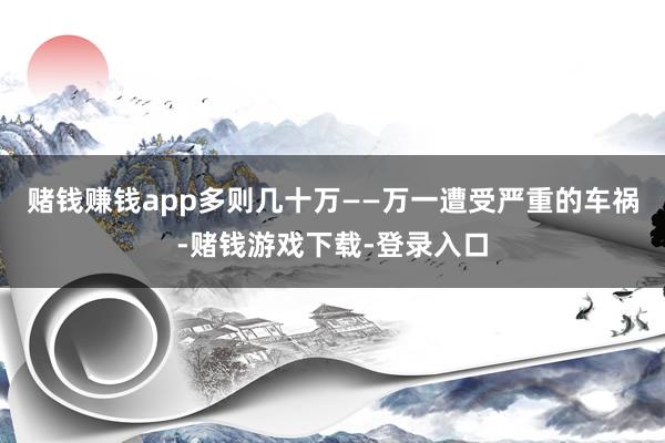 赌钱赚钱app多则几十万——万一遭受严重的车祸-赌钱游戏下载-登录入口