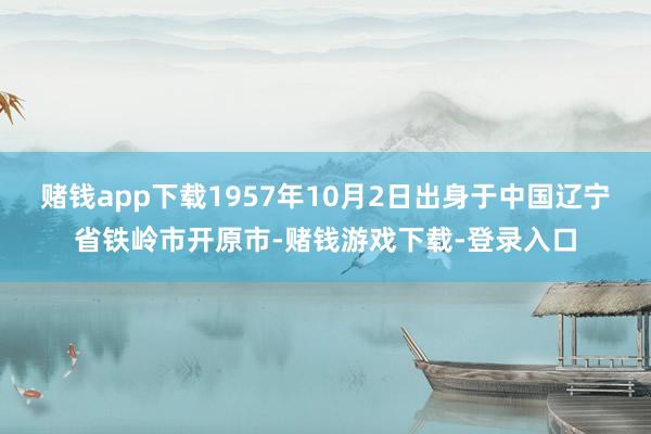 赌钱app下载1957年10月2日出身于中国辽宁省铁岭市开原市-赌钱游戏下载-登录入口