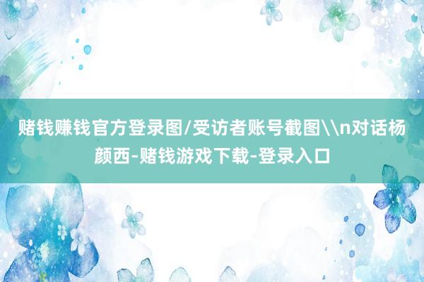 赌钱赚钱官方登录图/受访者账号截图\n对话杨颜西-赌钱游戏下载-登录入口