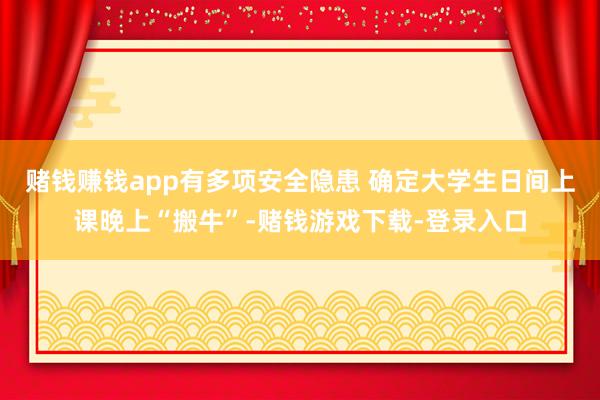 赌钱赚钱app有多项安全隐患 确定大学生日间上课晚上“搬牛”-赌钱游戏下载-登录入口