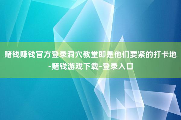 赌钱赚钱官方登录洞穴教堂即是他们要紧的打卡地-赌钱游戏下载-登录入口