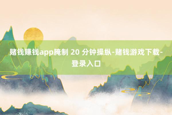赌钱赚钱app腌制 20 分钟操纵-赌钱游戏下载-登录入口