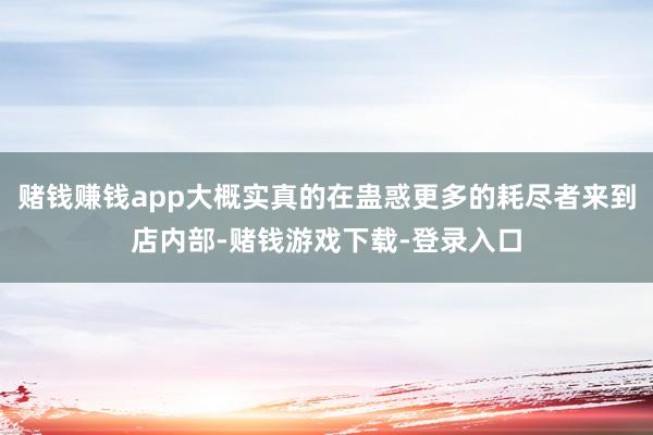 赌钱赚钱app大概实真的在蛊惑更多的耗尽者来到店内部-赌钱游戏下载-登录入口