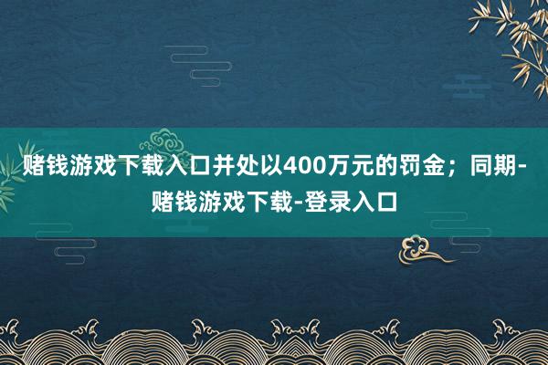 赌钱游戏下载入口并处以400万元的罚金；同期-赌钱游戏下载-登录入口