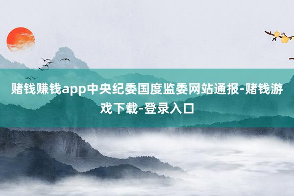赌钱赚钱app中央纪委国度监委网站通报-赌钱游戏下载-登录入口