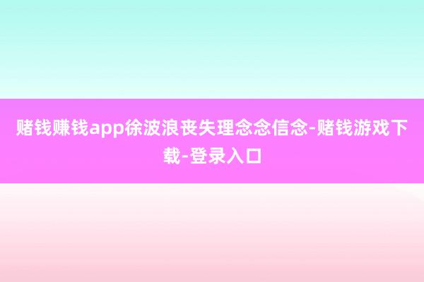 赌钱赚钱app徐波浪丧失理念念信念-赌钱游戏下载-登录入口