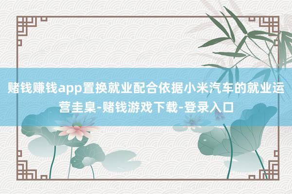 赌钱赚钱app置换就业配合依据小米汽车的就业运营圭臬-赌钱游戏下载-登录入口