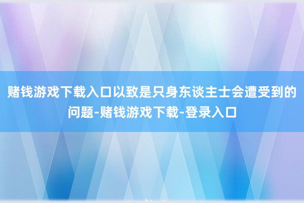 赌钱游戏下载入口以致是只身东谈主士会遭受到的问题-赌钱游戏下载-登录入口