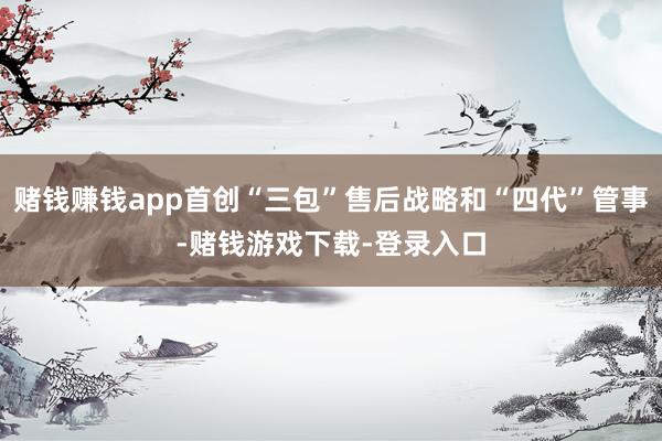赌钱赚钱app首创“三包”售后战略和“四代”管事-赌钱游戏下载-登录入口