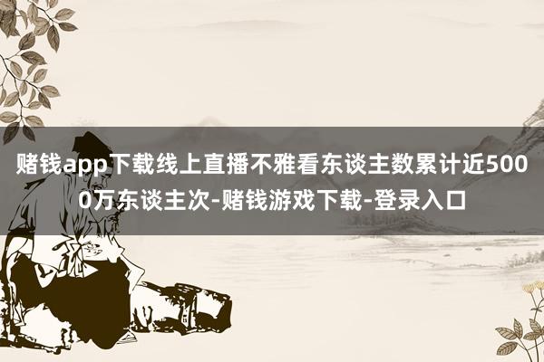 赌钱app下载线上直播不雅看东谈主数累计近5000万东谈主次-赌钱游戏下载-登录入口