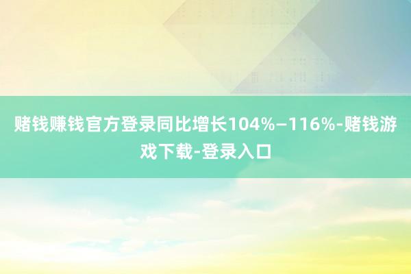 赌钱赚钱官方登录同比增长104%—116%-赌钱游戏下载-登录入口
