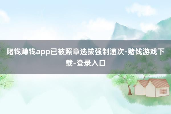 赌钱赚钱app已被照章选拔强制递次-赌钱游戏下载-登录入口
