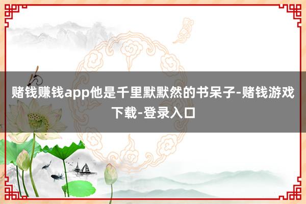 赌钱赚钱app他是千里默默然的书呆子-赌钱游戏下载-登录入口