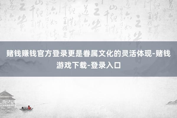 赌钱赚钱官方登录更是眷属文化的灵活体现-赌钱游戏下载-登录入口