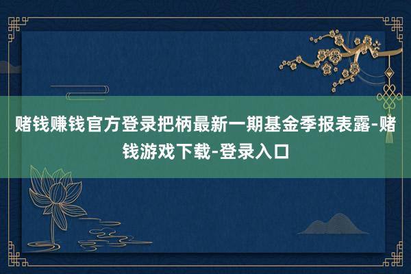 赌钱赚钱官方登录把柄最新一期基金季报表露-赌钱游戏下载-登录入口