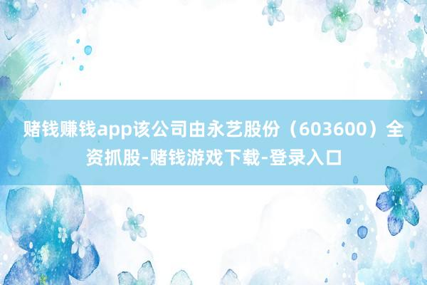 赌钱赚钱app该公司由永艺股份（603600）全资抓股-赌钱游戏下载-登录入口
