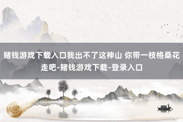 赌钱游戏下载入口我出不了这神山 你带一枝格桑花走吧-赌钱游戏下载-登录入口