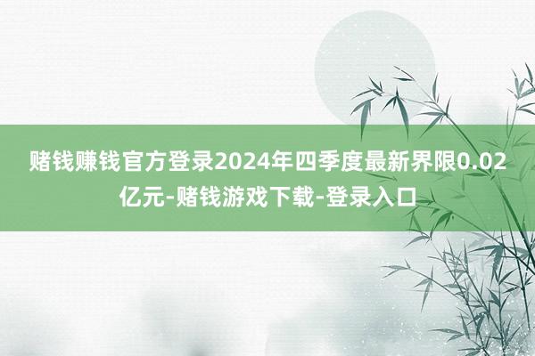 赌钱赚钱官方登录2024年四季度最新界限0.02亿元-赌钱游戏下载-登录入口