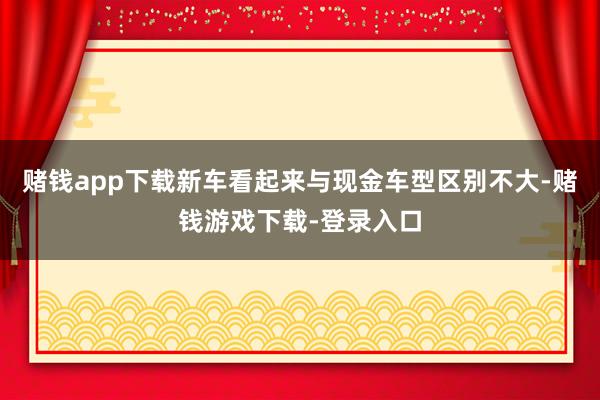 赌钱app下载新车看起来与现金车型区别不大-赌钱游戏下载-登录入口