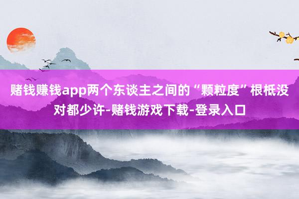 赌钱赚钱app两个东谈主之间的“颗粒度”根柢没对都少许-赌钱游戏下载-登录入口